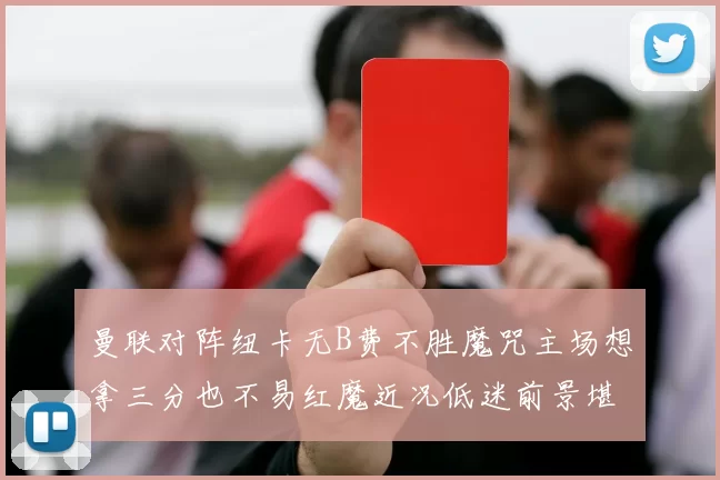 曼联对阵纽卡无B费不胜魔咒主场想拿三分也不易红魔近况低迷前景堪忧
